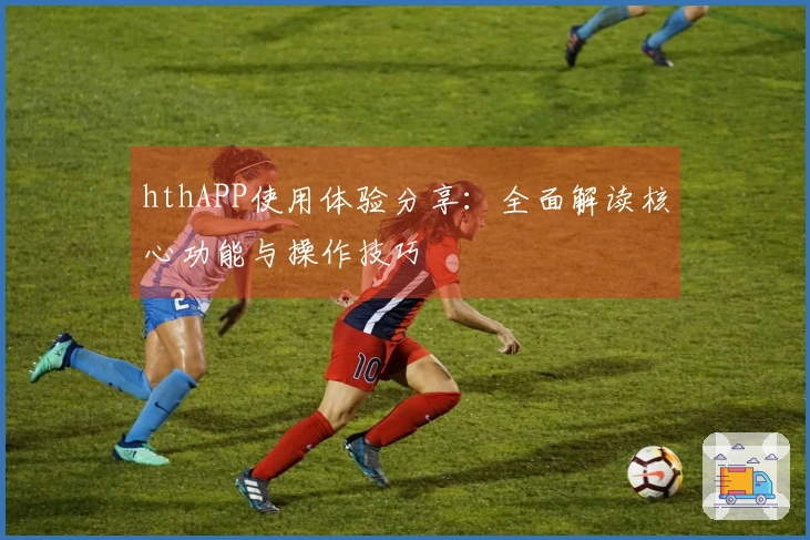 hthAPP使用体验分享：全面解读核心功能与操作技巧