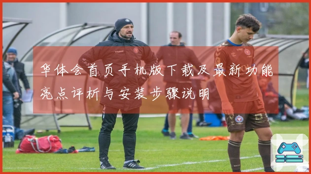 华体会首页手机版下载及最新功能亮点评析与安装步骤说明