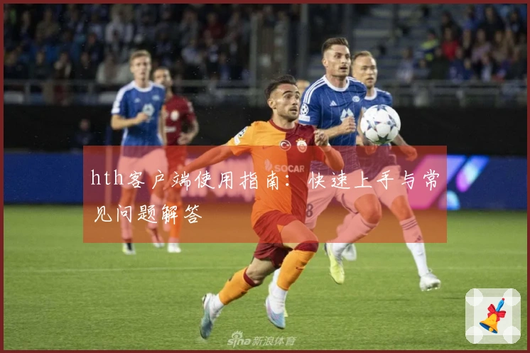 hth客户端使用指南：快速上手与常见问题解答
