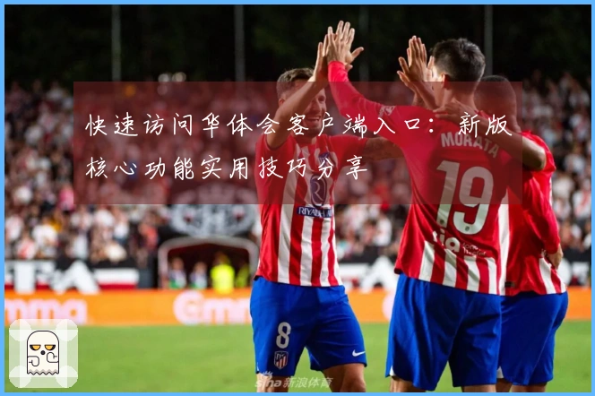 快速访问华体会客户端入口：新版核心功能实用技巧分享
