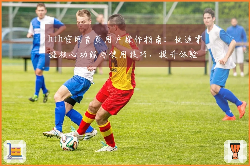 hth官网首页用户操作指南：快速掌握核心功能与使用技巧，提升体验效果