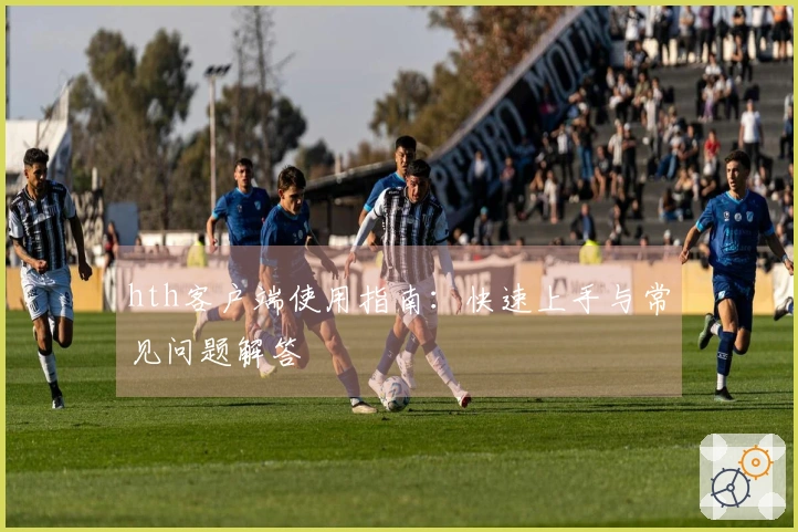 hth客户端使用指南:快速上手与常见问题解答